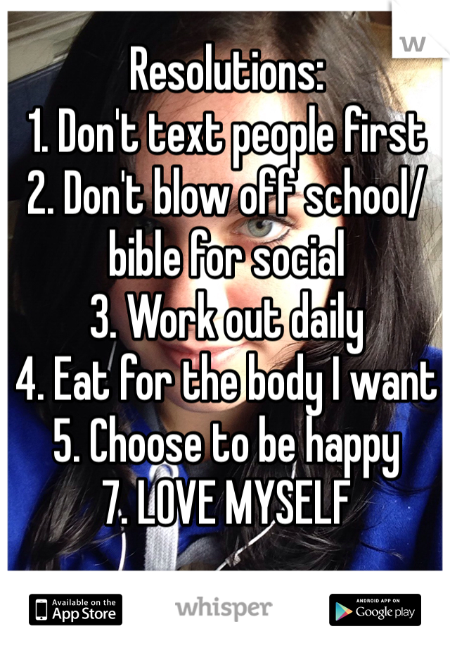 Resolutions: 
1. Don't text people first
2. Don't blow off school/bible for social
3. Work out daily
4. Eat for the body I want 
5. Choose to be happy
7. LOVE MYSELF