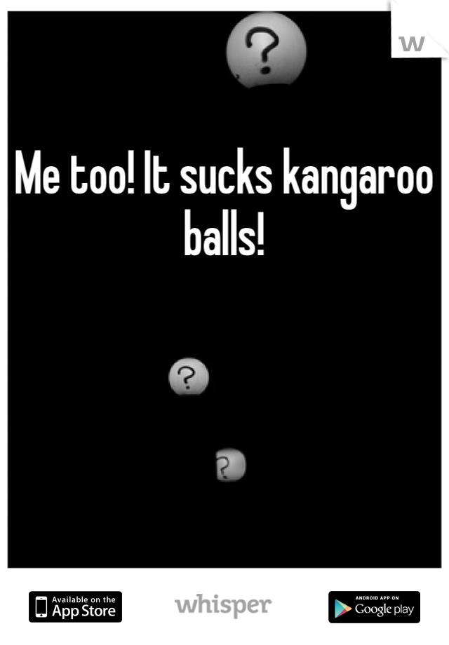 Me too! It sucks kangaroo balls!