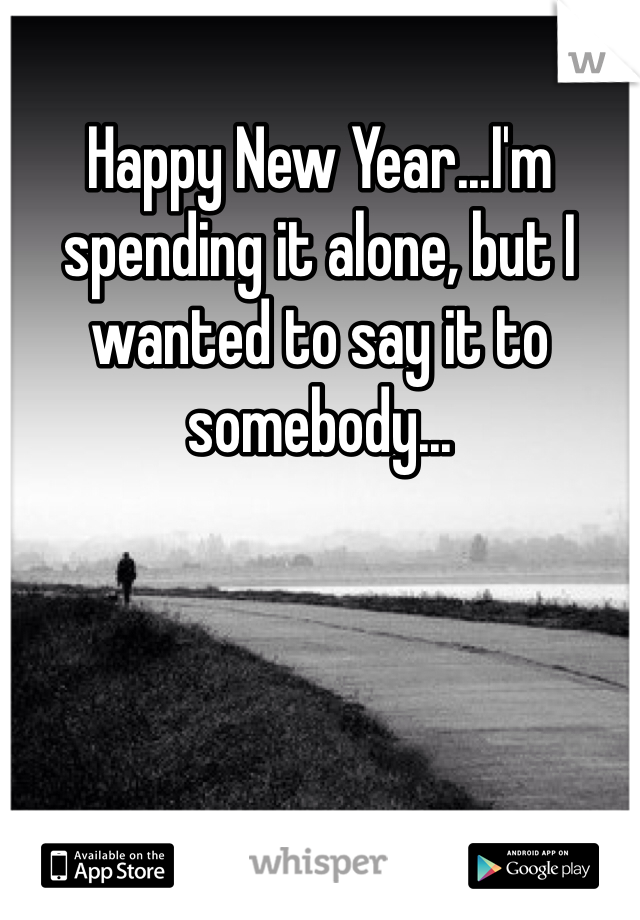Happy New Year...I'm spending it alone, but I wanted to say it to somebody...