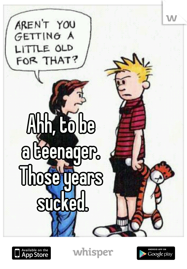 Ahh, to be 
a teenager. 
Those years 
sucked.