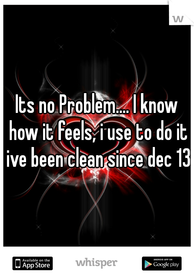 Its no Problem.... I know how it feels, i use to do it ive been clean since dec 13