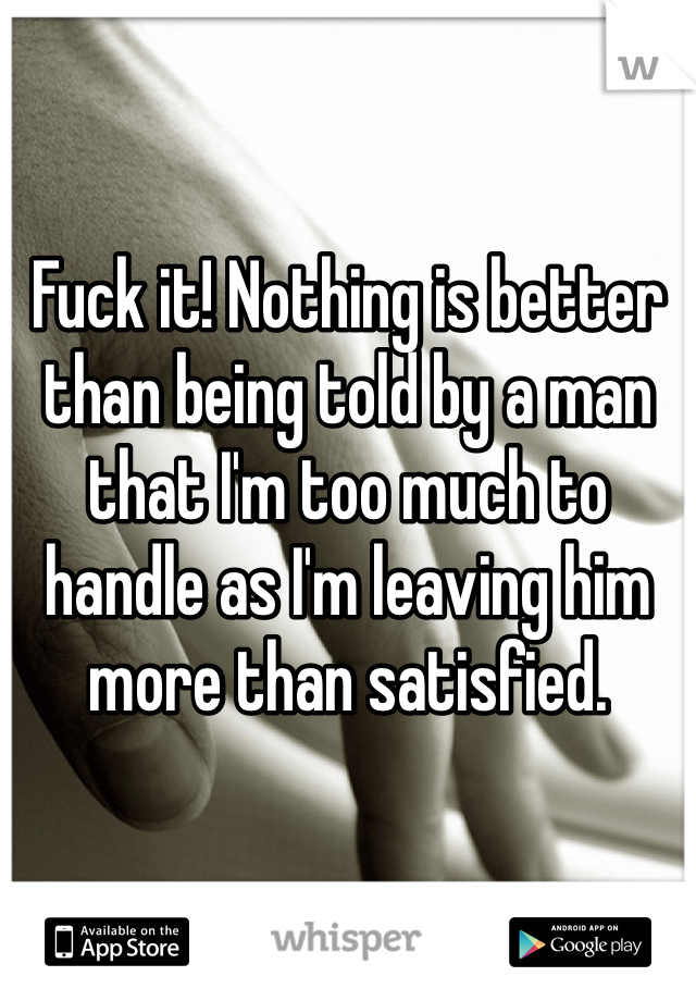 Fuck it! Nothing is better than being told by a man that I'm too much to handle as I'm leaving him more than satisfied. 