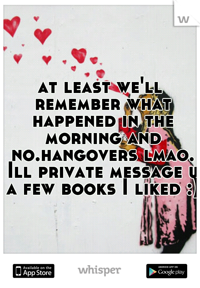 at least we'll remember what happened in the morning and no.hangovers lmao. Ill private message u a few books I liked :)