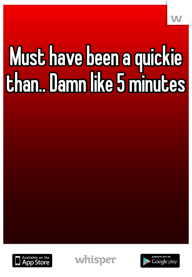 Must have been a quickie than.. Damn like 5 minutes 