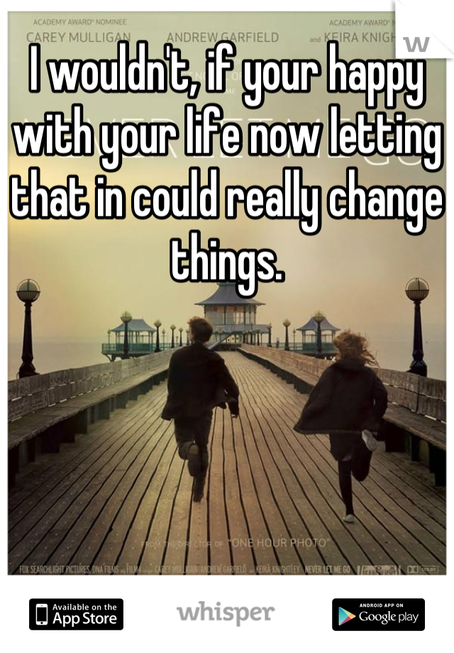 I wouldn't, if your happy with your life now letting that in could really change things.