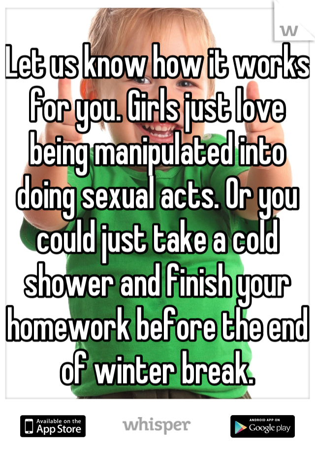 Let us know how it works for you. Girls just love being manipulated into doing sexual acts. Or you could just take a cold shower and finish your homework before the end of winter break.