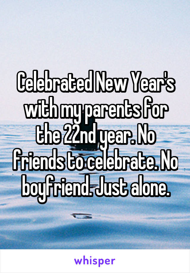 Celebrated New Year's with my parents for the 22nd year. No friends to celebrate. No boyfriend. Just alone.