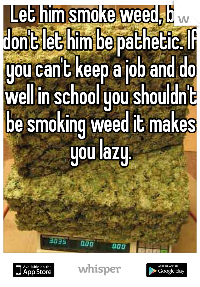 Let him smoke weed, but don't let him be pathetic. If you can't keep a job and do well in school you shouldn't be smoking weed it makes you lazy.