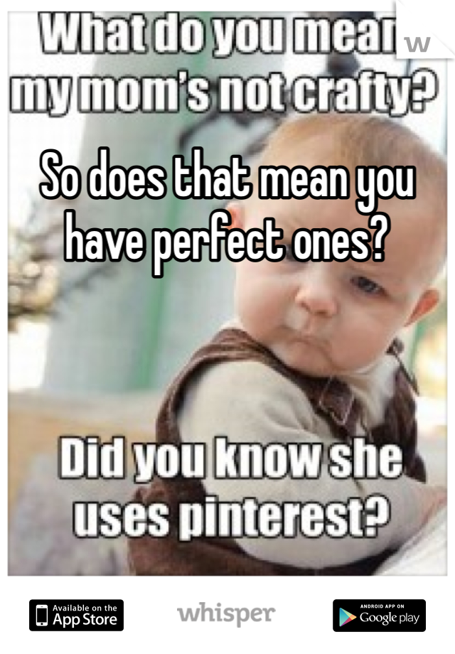 So does that mean you have perfect ones?