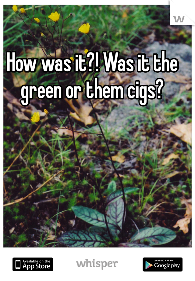 How was it?! Was it the green or them cigs?