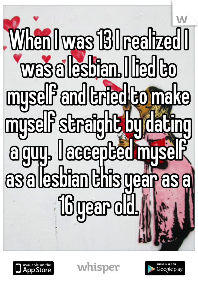 When I was 13 I realized I was a lesbian. I lied to myself and tried to make myself straight by dating a guy.  I accepted myself as a lesbian this year as a 16 year old.