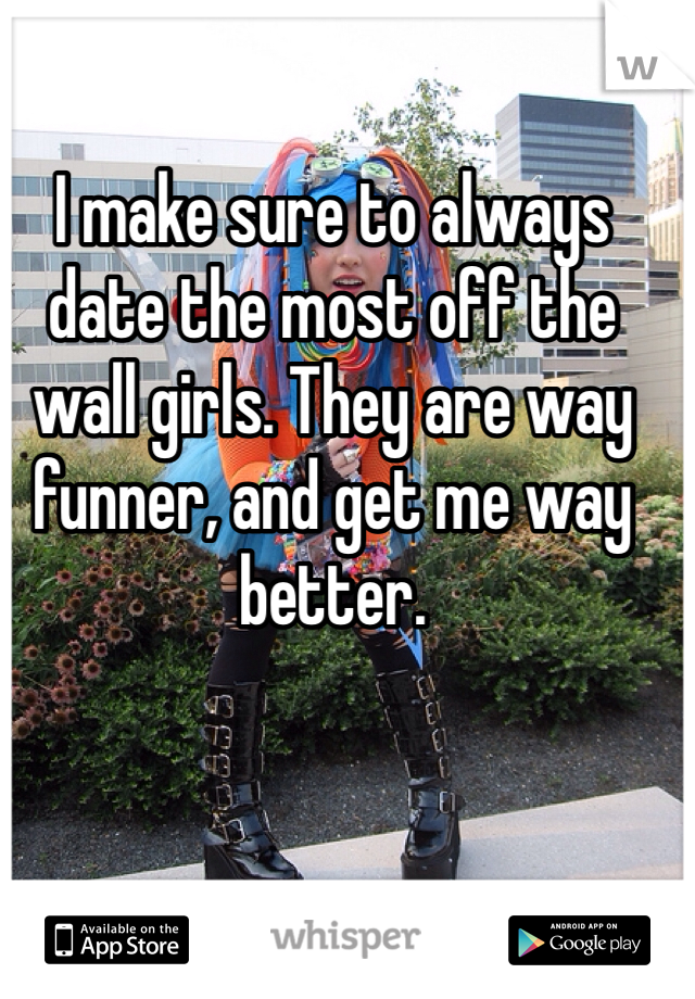 I make sure to always date the most off the wall girls. They are way funner, and get me way better. 