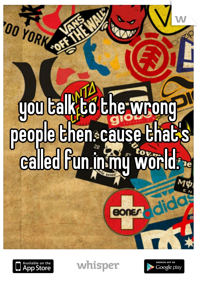you talk to the wrong people then. cause that's called fun in my world.