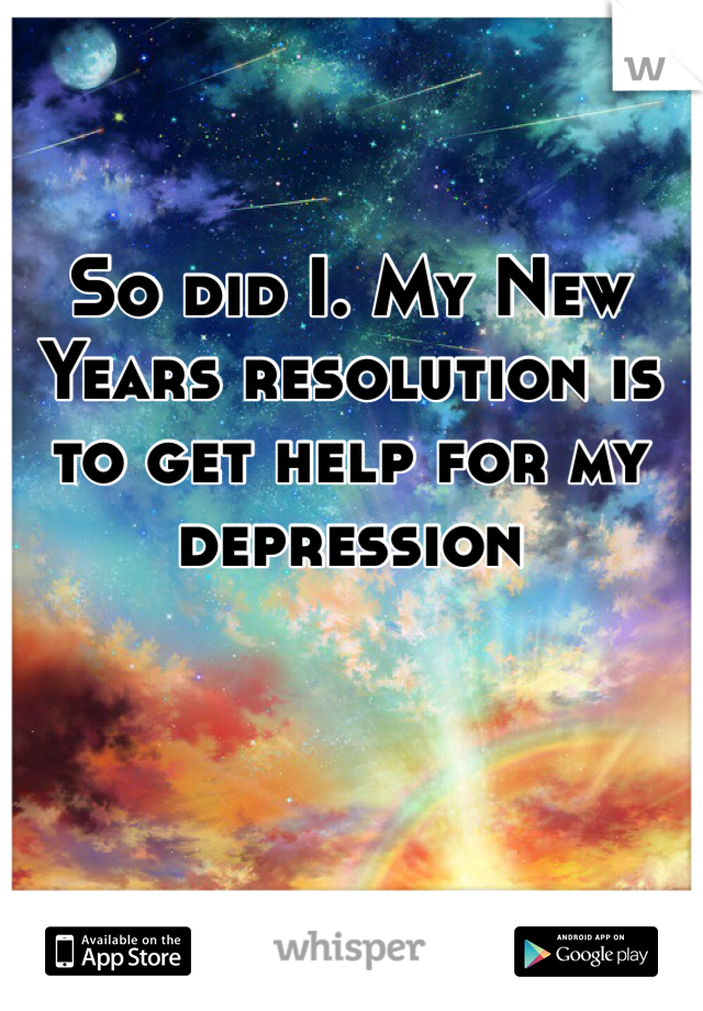 So did I. My New Years resolution is to get help for my depression 