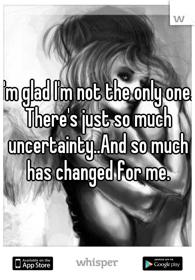 I'm glad I'm not the only one. There's just so much uncertainty..And so much has changed for me.