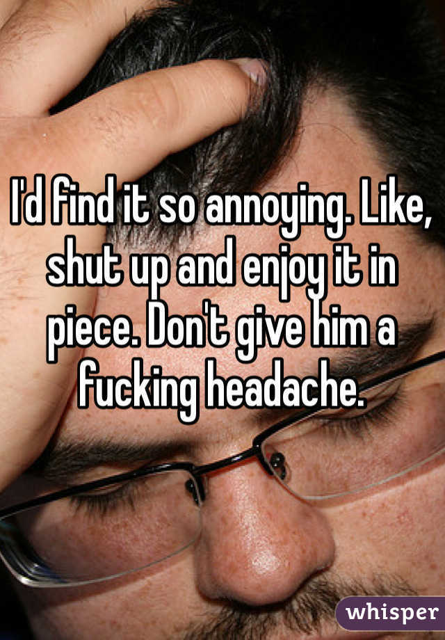 I'd find it so annoying. Like, shut up and enjoy it in piece. Don't give him a fucking headache.