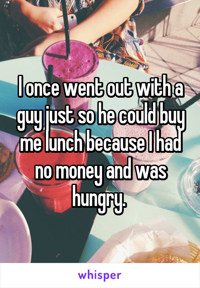 I once went out with a guy just so he could buy me lunch because I had no money and was hungry. 