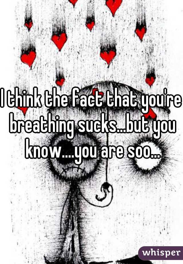 I think the fact that you're breathing sucks...but you know....you are soo...
