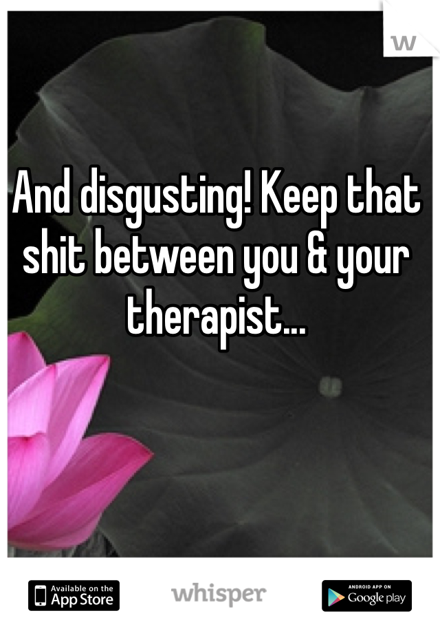 And disgusting! Keep that shit between you & your therapist...