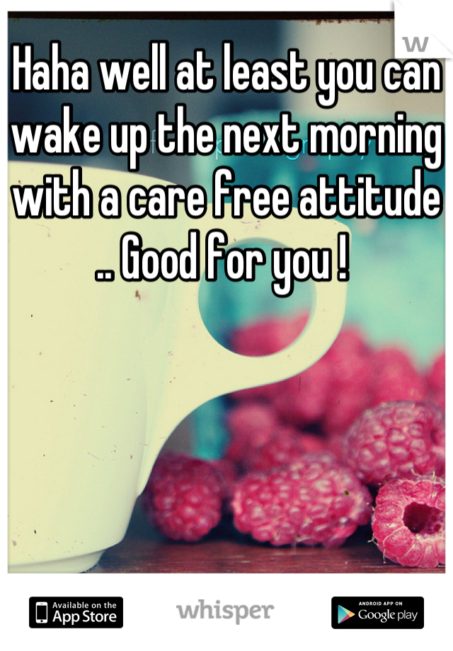 Haha well at least you can wake up the next morning with a care free attitude .. Good for you ! 