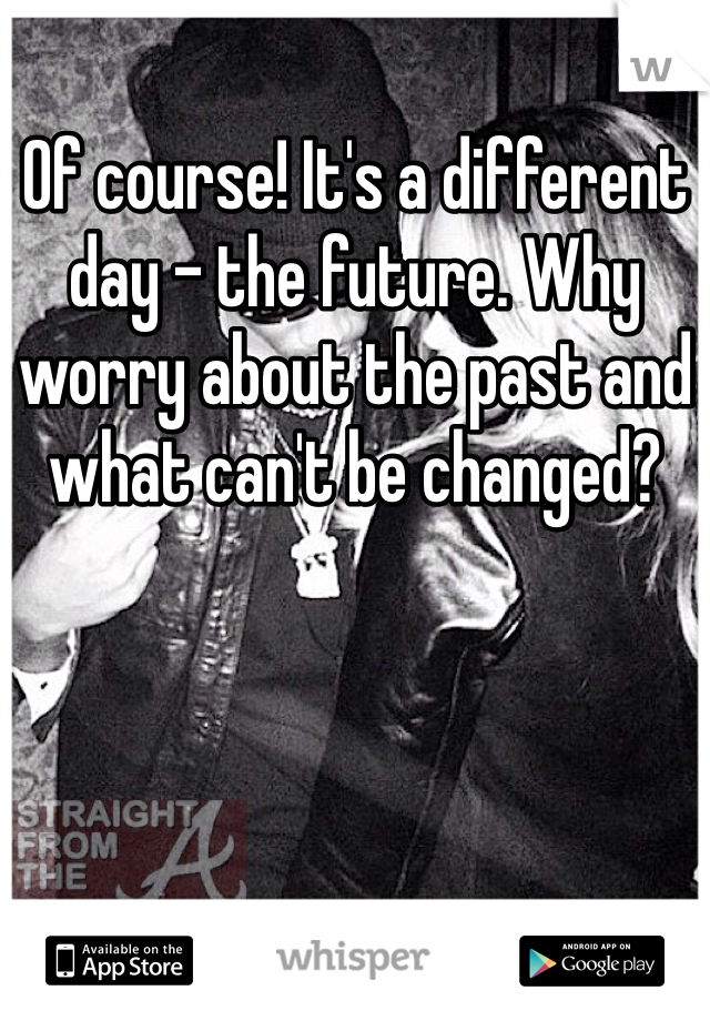 Of course! It's a different day - the future. Why worry about the past and what can't be changed?