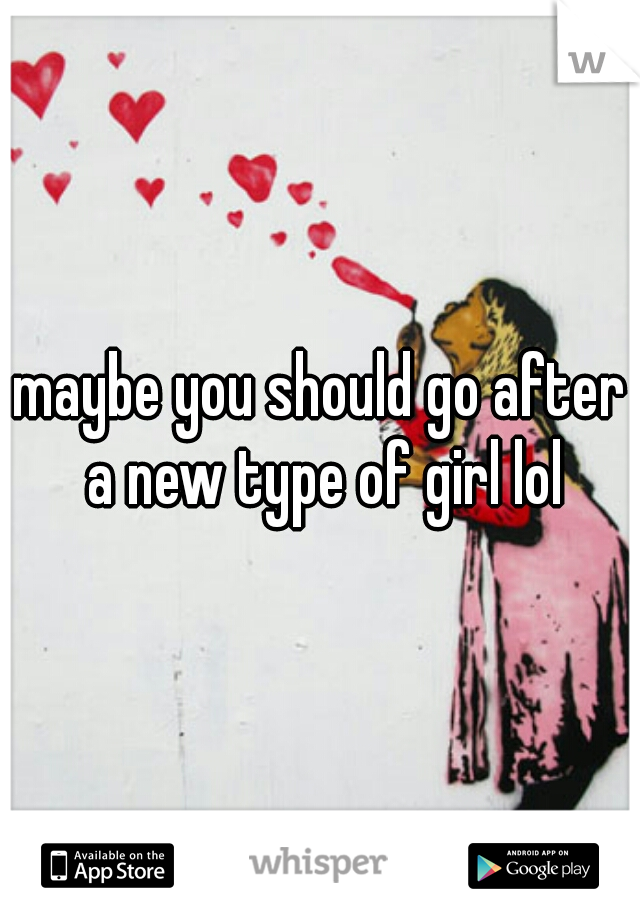 maybe you should go after a new type of girl lol