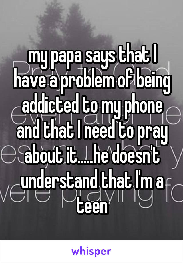 my papa says that I have a problem of being addicted to my phone and that I need to pray about it.....he doesn't understand that I'm a teen