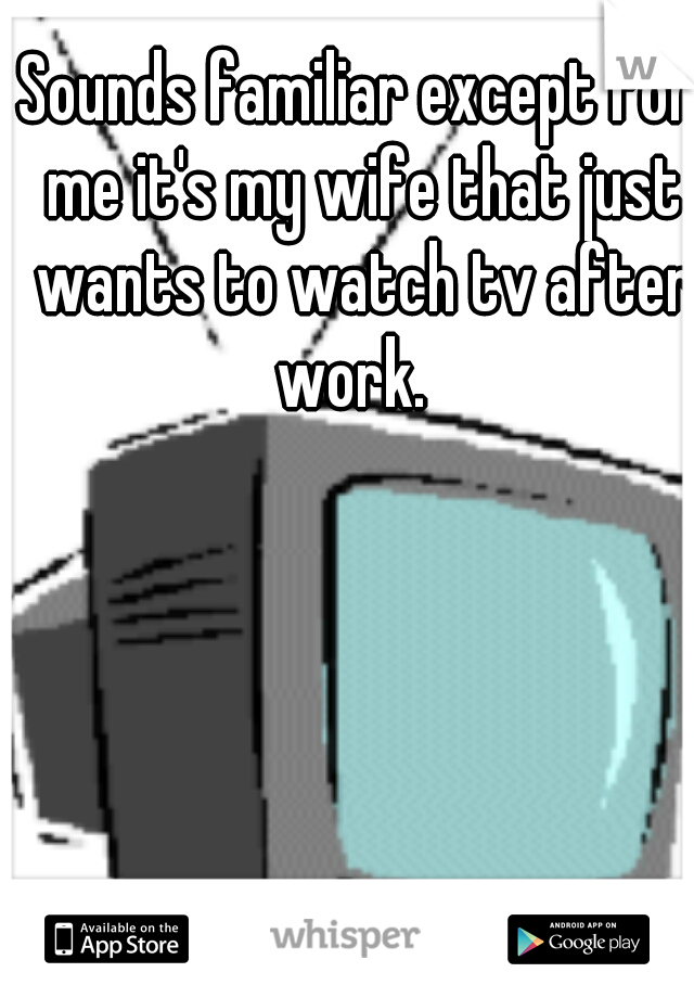 Sounds familiar except for me it's my wife that just wants to watch tv after work.  