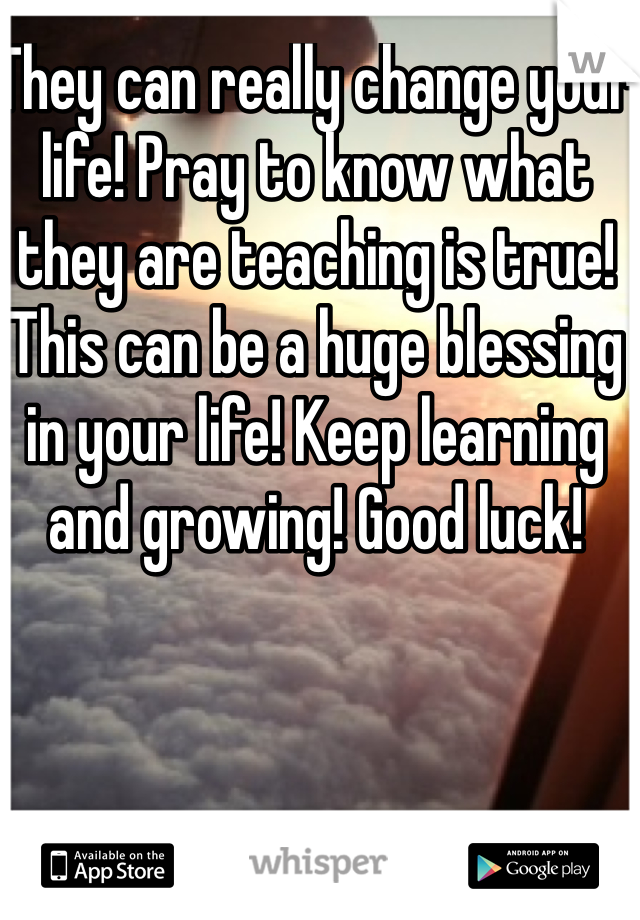 They can really change your life! Pray to know what they are teaching is true! This can be a huge blessing in your life! Keep learning and growing! Good luck! 