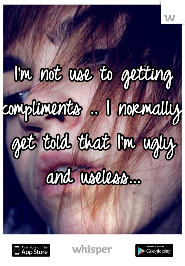 I'm not use to getting compliments .. I normally get told that I'm ugly and useless...