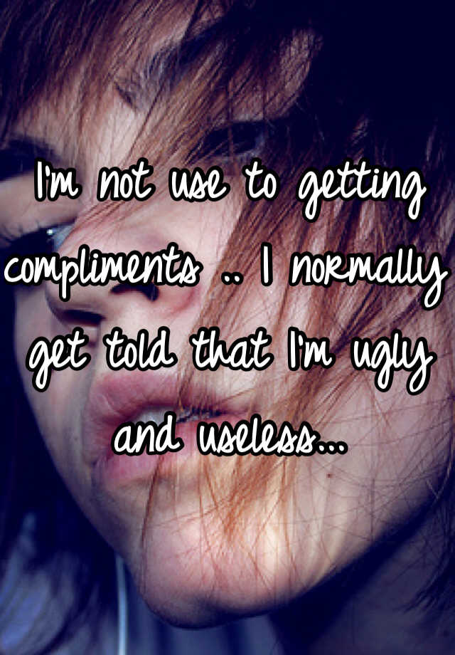 I'm not use to getting compliments .. I normally get told that I'm ugly and useless...