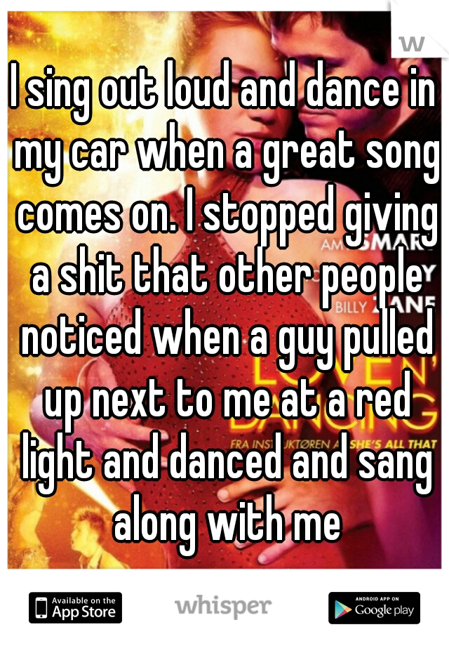 I sing out loud and dance in my car when a great song comes on. I stopped giving a shit that other people noticed when a guy pulled up next to me at a red light and danced and sang along with me
