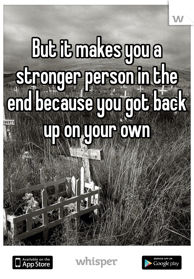 But it makes you a stronger person in the end because you got back up on your own 