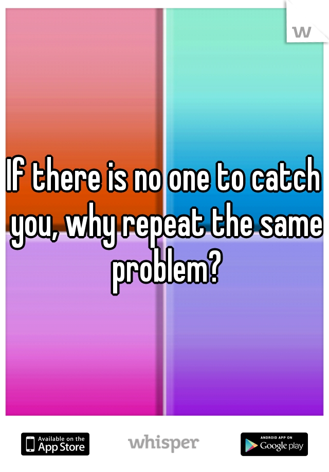 If there is no one to catch you, why repeat the same problem?
