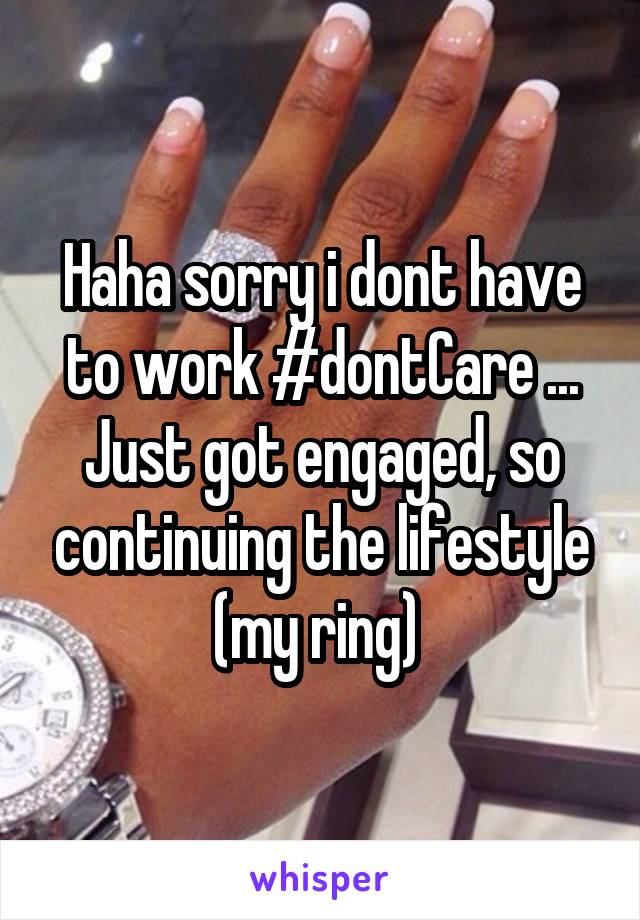 Haha sorry i dont have to work #dontCare ... Just got engaged, so continuing the lifestyle (my ring) 