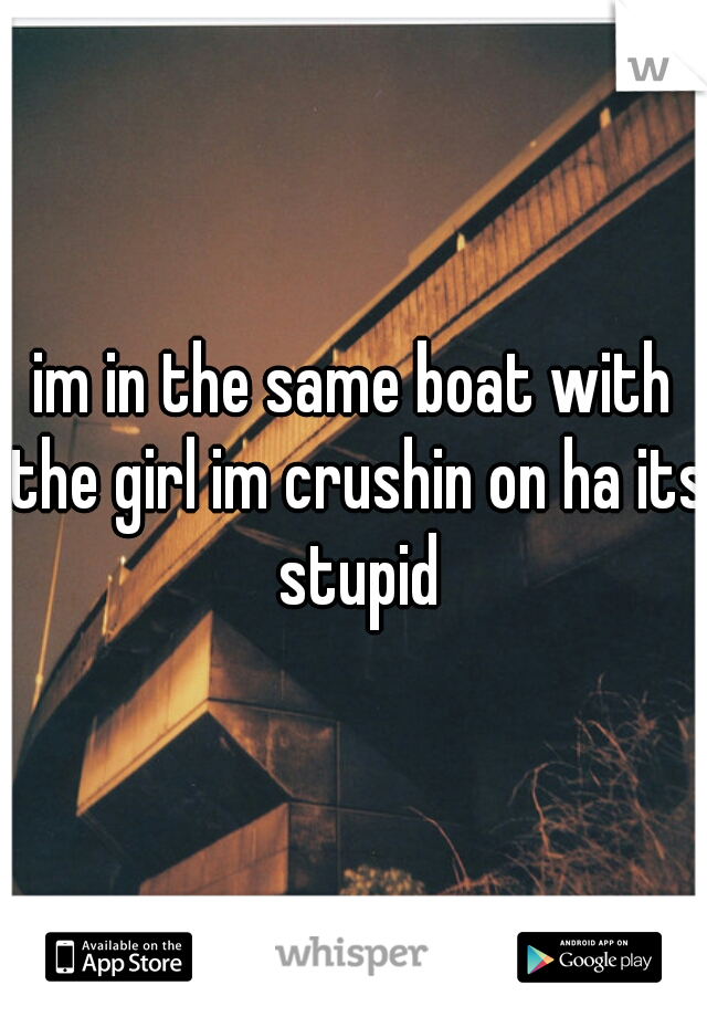 im in the same boat with the girl im crushin on ha its stupid