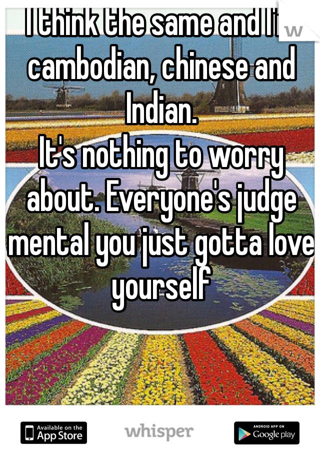 I think the same and I'm cambodian, chinese and Indian. 
It's nothing to worry about. Everyone's judge mental you just gotta love yourself 