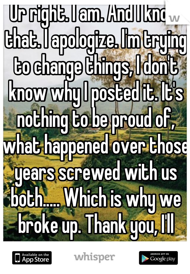 Ur right. I am. And I know that. I apologize. I'm trying to change things, I don't know why I posted it. It's nothing to be proud of, what happened over those years screwed with us both..... Which is why we broke up. Thank you, I'll stop