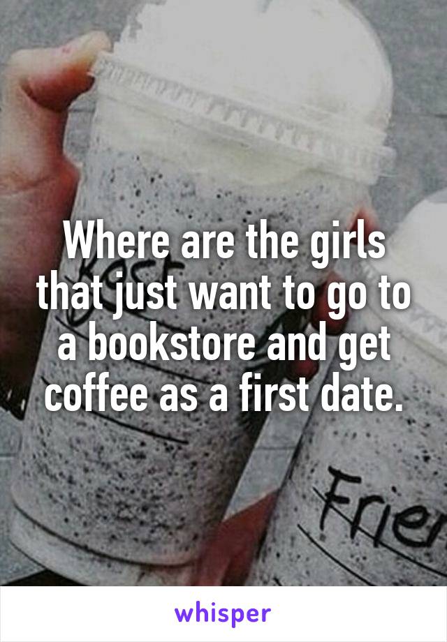Where are the girls that just want to go to a bookstore and get coffee as a first date.