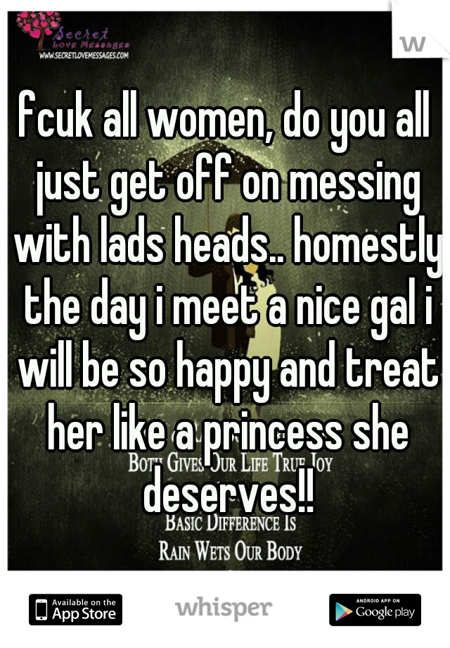 fcuk all women, do you all just get off on messing with lads heads.. homestly the day i meet a nice gal i will be so happy and treat her like a princess she deserves!!