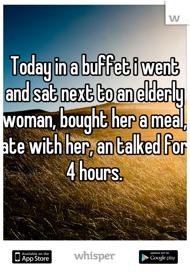 Today in a buffet i went and sat next to an elderly woman, bought her a meal, ate with her, an talked for 4 hours.