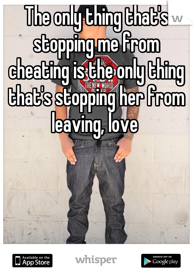 The only thing that's stopping me from cheating is the only thing that's stopping her from leaving, love 