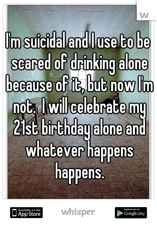 I'm suicidal and I use to be scared of drinking alone because of it, but now I'm not.  I will celebrate my 21st birthday alone and whatever happens happens.