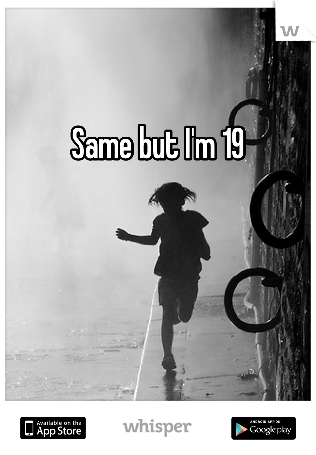 Same but I'm 19