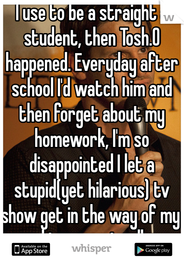 I use to be a straight a student, then Tosh.O happened. Everyday after school I'd watch him and then forget about my homework, I'm so disappointed I let a stupid(yet hilarious) tv show get in the way of my road to a great college.