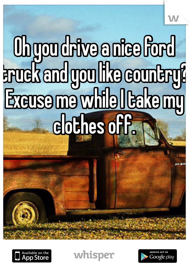 Oh you drive a nice ford truck and you like country? Excuse me while I take my clothes off. 