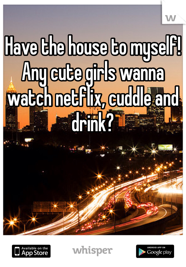 Have the house to myself! Any cute girls wanna watch netflix, cuddle and drink?