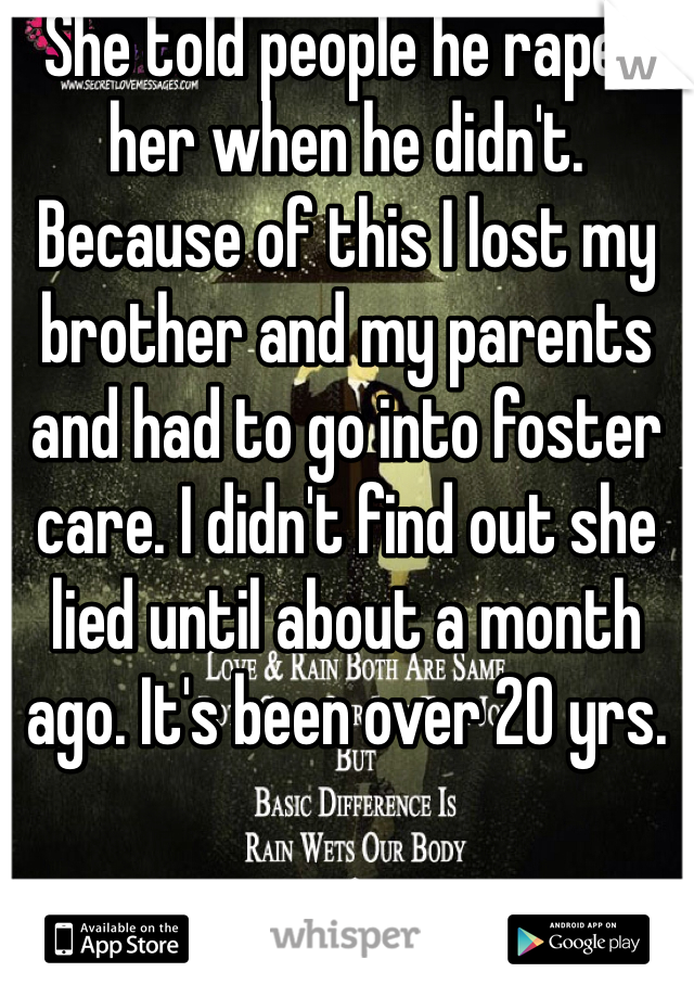She told people he raped her when he didn't. Because of this I lost my brother and my parents and had to go into foster care. I didn't find out she lied until about a month ago. It's been over 20 yrs. 
