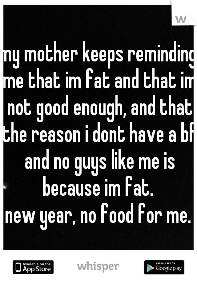 my mother keeps reminding me that im fat and that im not good enough, and that the reason i dont have a bf and no guys like me is because im fat. 
new year, no food for me.