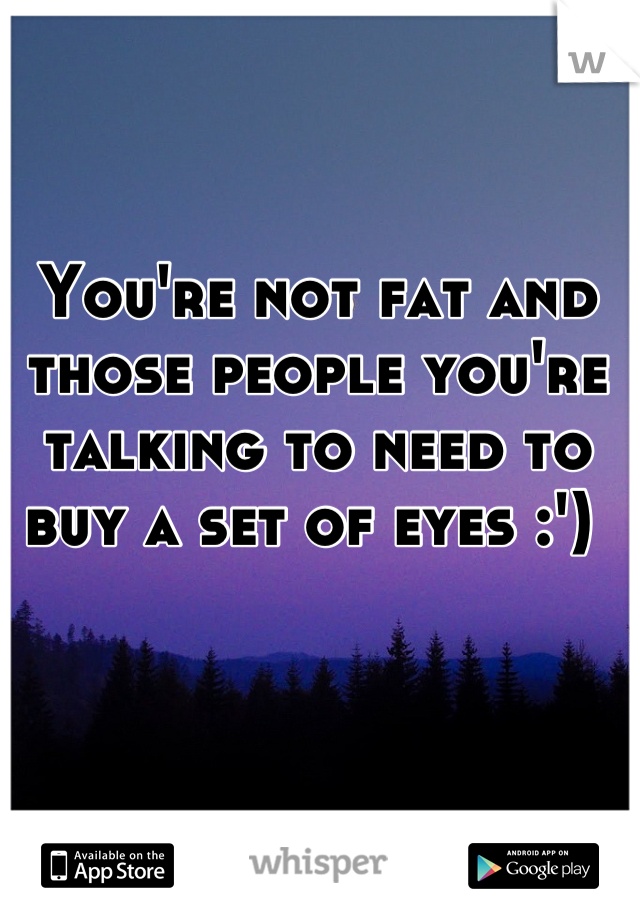 You're not fat and those people you're talking to need to buy a set of eyes :') 